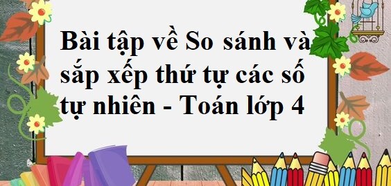 50 Bài tập về So sánh và sắp xếp thứ tự các số tự nhiên (có đáp án năm 2024) - Toán lớp 4