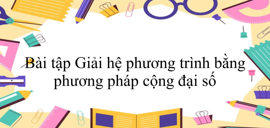 50 Bài tập Giải hệ phương trình bằng phương pháp cộng đại số (có đáp án năm 2024) - Toán 9