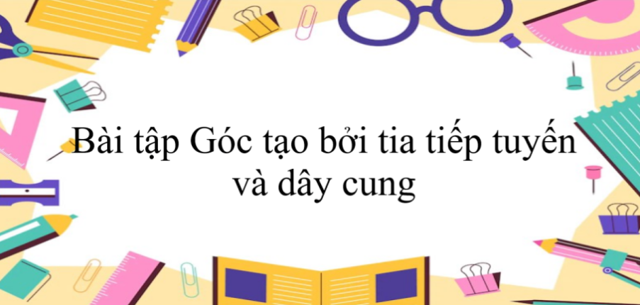 50 Bài tập Góc tạo bởi tia tiếp tuyến và dây cung (có đáp án năm 2024) - Toán 9