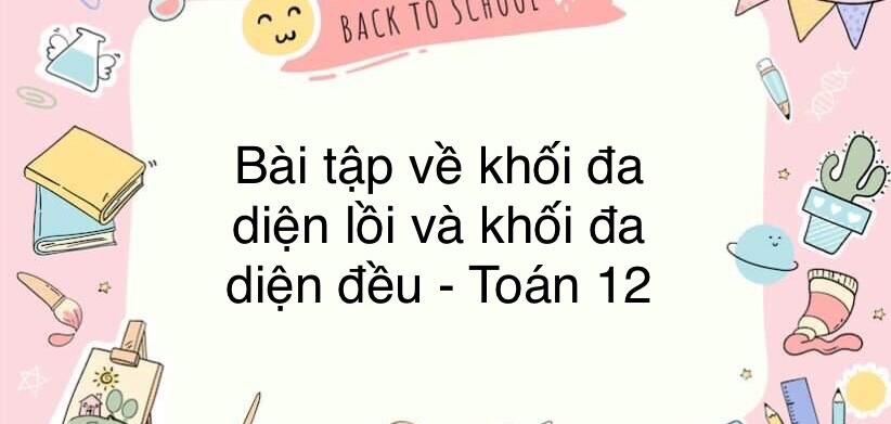 60 Bài tập về khối đa diện lồi và khối đa diện đều ( có đáp án năm 2024 ) - Toán 12