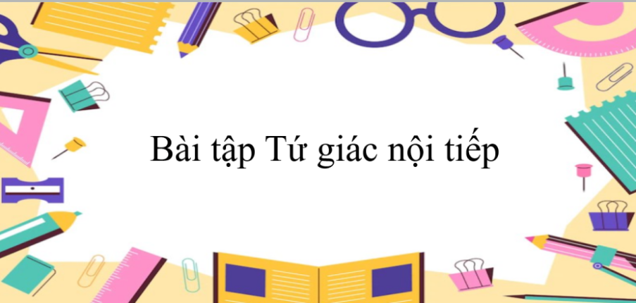 50 Bài tập Tứ giác nội tiếp (có đáp án năm 2023) - Toán 9