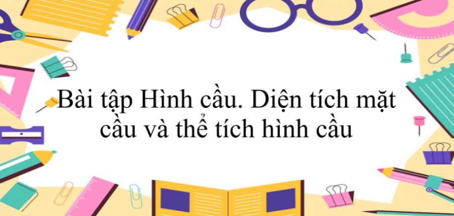 50 Bài tập Hình cầu. Diện tích mặt cầu và thể tích hình cầu (2024) có đáp án - Toán 9