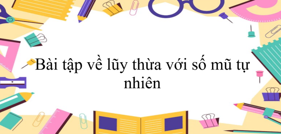 50 Bài tập về lũy thừa với số mũ tự nhiên (có đáp án năm 2024) - Toán 6