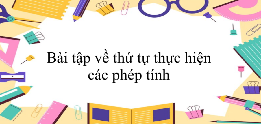 50 Bài tập về thứ tự thực hiện các phép tính (có đáp án năm 2024) - Toán 6