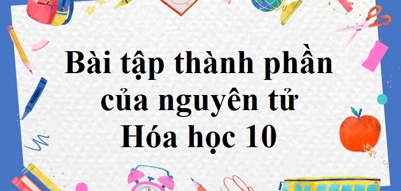 50 Bài tập thành phần của nguyên tử (2024) có đáp án chi tiết nhất