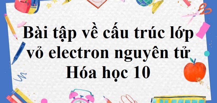 50 Bài tập về cấu trúc lớp vỏ electron nguyên tử (2024) có đáp án chi tiết nhất