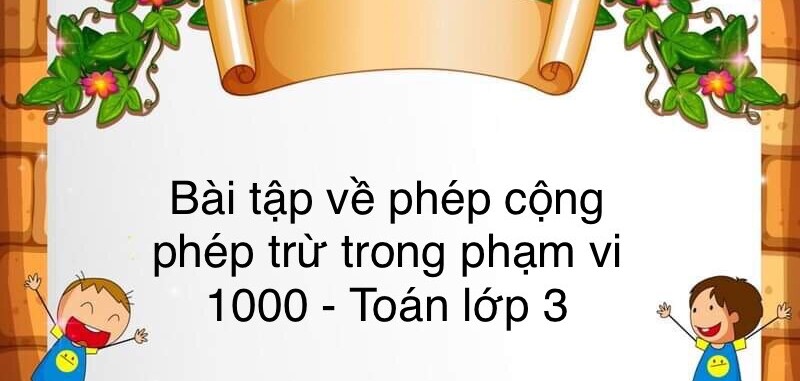 60 Bài tập về phép cộng, phép trừ trong phạm vi 1 000 (có đáp án năm 2024) - Toán lớp 3