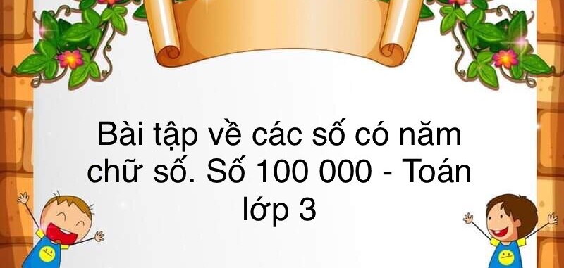 60 Bài tập về các số có năm chữ số. Số 100 000 (có đáp án năm 2023) - Toán lớp 3