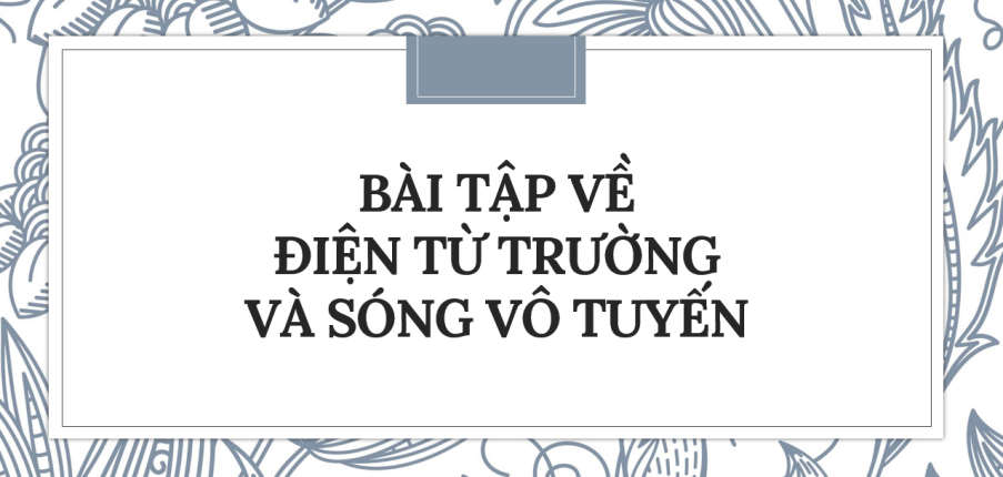 100 bài tập về điện từ trường và sóng vô tuyến (2024) có đáp án chi tiết nhất