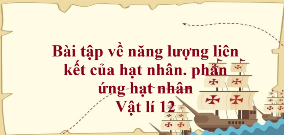 100 bài tập về năng lượng liên kết của hạt nhân. phản ứng hạt nhân (2024) có đáp án chi tiết nhất