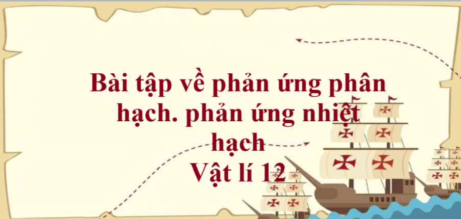 80 bài tập về phản ứng phân hạch. phản ứng nhiệt hạch (có đáp án năm 2023) - Vật lí 12