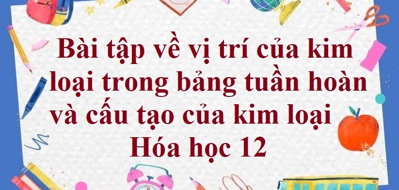 20 Bài tập về vị trí của kim loại trong bảng tuần hoàn và cấu tạo của kim loại (2024) có đáp án chi tiết nhất