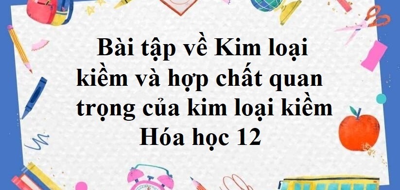 70 Bài tập về Kim loại kiềm và hợp chất quan trọng của kim loại kiềm (2024) có đáp án chi tiết nhất