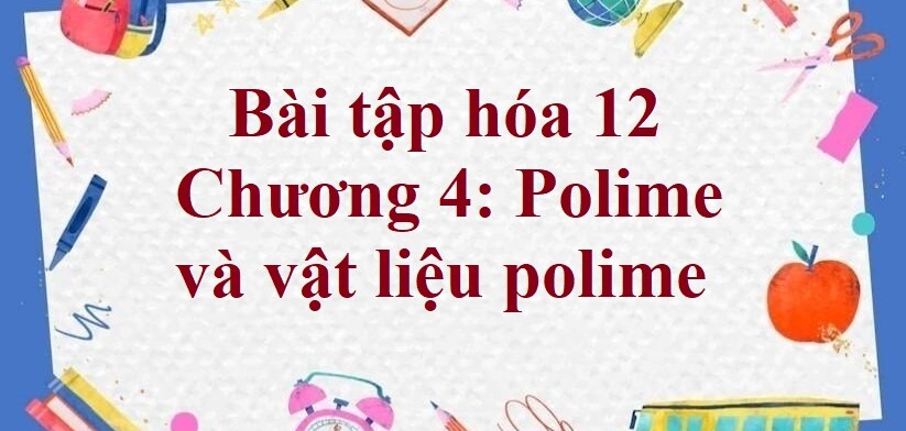 1000 Bài tập hóa 12 Chương 4: Polime và vật liệu polime (2024) có đáp án chi tiết nhất