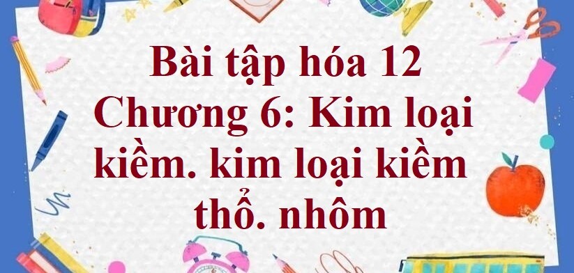 1000 Bài tập hóa 12 Chương 6: Kim loại kiềm. kim loại kiềm thổ. nhôm (có đáp án năm 2023)