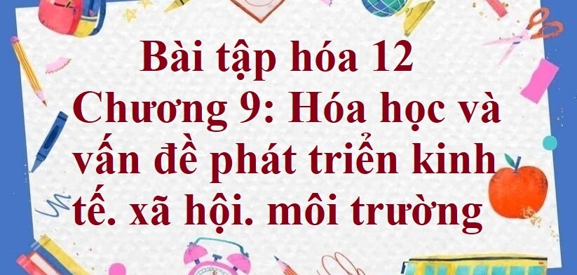 500 Bài tập hóa 12 Chương 9: Hóa học và vấn đề phát triển kinh tế. xã hội. môi trường (có đáp án năm 2023)