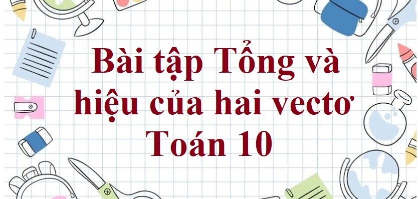 80 Bài tập Tổng và hiệu của hai vectơ (có đáp án năm 2024) - Toán 10