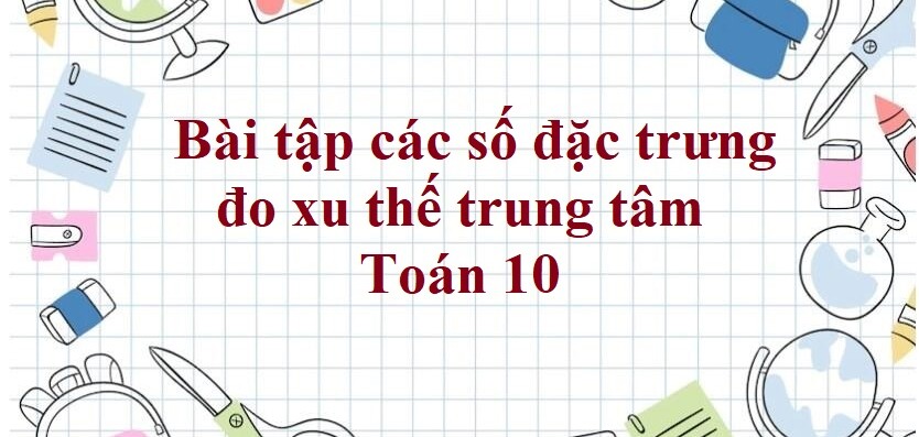 80 Bài tập các số đặc trưng đo xu thế trung tâm (có đáp án năm 2023) - Toán 10