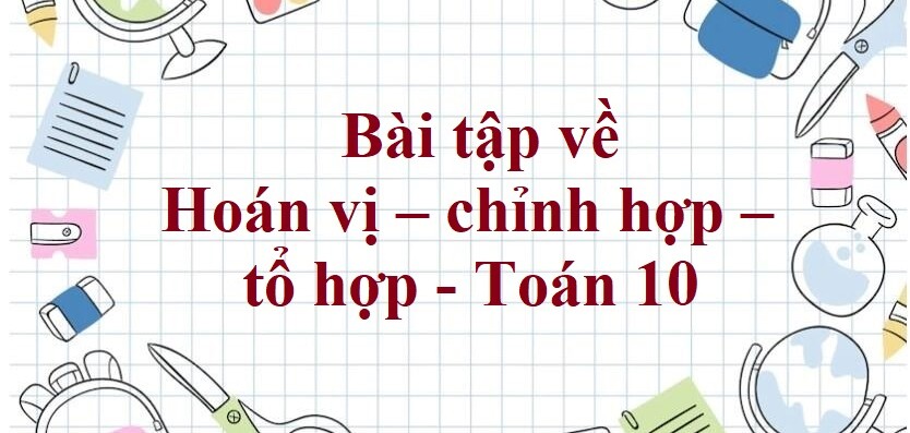 100 Bài tập về Hoán vị – chỉnh hợp – tổ hợp (có đáp án năm 2024)