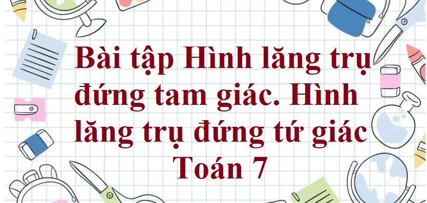 70 Bài tập Hình lăng trụ đứng tam giác. Hình lăng trụ đứng tứ giác (có đáp án năm 2024) - Toán 7