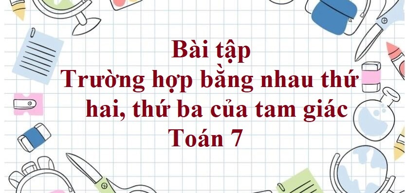 100 Bài tập Trường hợp bằng nhau thứ hai. thứ ba của tam giác (có đáp án năm 2024) - Toán 7