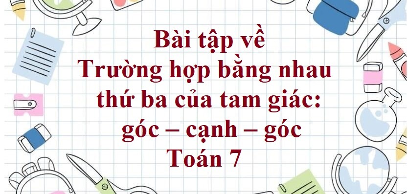 70 Bài tập về Trường hợp bằng nhau thứ ba của tam giác: góc – cạnh – góc (có đáp án năm 2024) - Toán 7