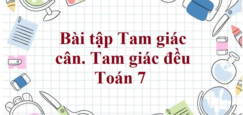 70 Bài tập Tam giác cân. Tam giác đều (có đáp án năm 2024) - Toán 7