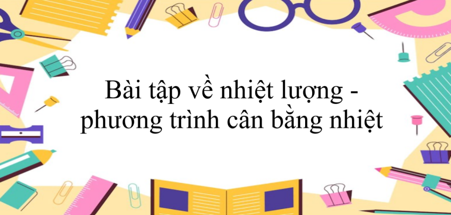 100 bài tập về nhiệt lượng - phương trình cân bằng nhiệt (có đáp án năm 2023) - Vật lí 8