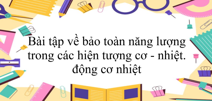 80 bài tập về bảo toàn năng lượng trong các hiện tượng cơ - nhiệt. động cơ nhiệt (có đáp án năm 2023) - Vật lí 8