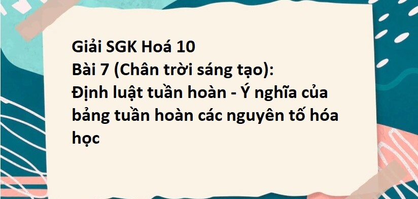 Giải SGK Hoá 10 (Chân trời sáng tạo) Bài 7: Định luật tuần hoàn - Ý nghĩa của bảng tuần hoàn các nguyên tố hóa học