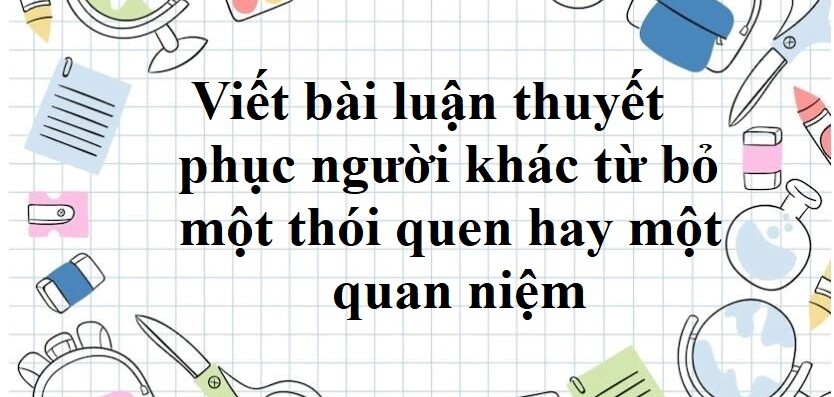 TOP 50 mẫu Viết bài luận thuyết phục người khác từ bỏ một thói quen hay một quan niệm (2024) SIÊU HAY