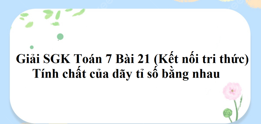 Giải SGK Toán 7 Bài 21 (Kết nối tri thức): Tính chất của dãy tỉ số bằng nhau