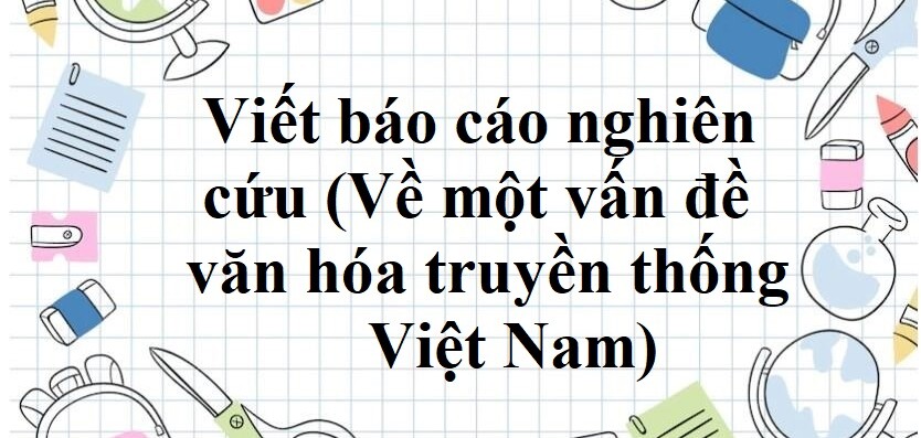 TOP 50 mẫu Viết báo cáo nghiên cứu (Về một vấn đề văn hóa truyền thống Việt Nam) (2024) SIÊU HAY