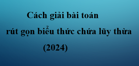 Cách giải bài toán rút gọn biểu thức chứa lũy thừa (2024) dễ nhất