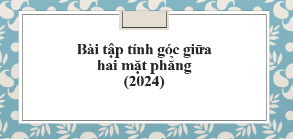 50 Bài tập Tính góc giữa giữa hai mặt phẳng (2024) dễ hiểu nhất, có đáp án Toán 11