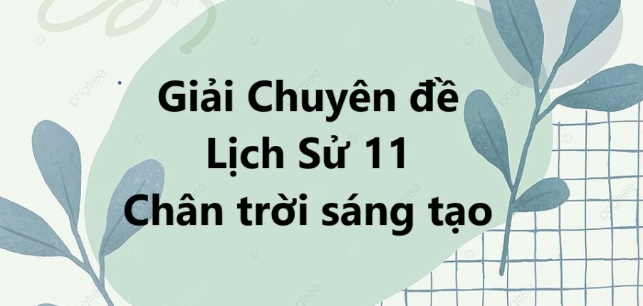 Giải Chuyên đề Lịch Sử 11 Chân trời sáng tạo | Chuyên đề học tập Lịch Sử 11 Chân trời sáng tạo (hay, ngắn gọn)