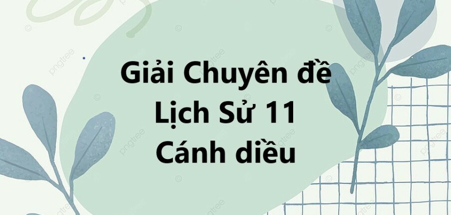 Giải Chuyên đề Lịch Sử 11 Cánh diều | Chuyên đề học tập Lịch Sử 11 Cánh diều (hay, ngắn gọn)