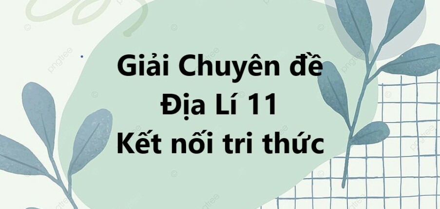 Giải Chuyên đề Địa Lí 11 Kết nối tri thức | Chuyên đề học tập Địa Lí 11 KNTT (hay, ngắn gọn)