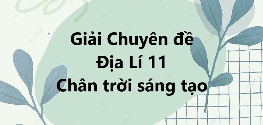 Giải Chuyên đề Địa Lí 11 Chân trời sáng tạo | Chuyên đề học tập Địa Lí 11 CTST (hay, ngắn gọn)