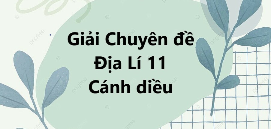 Giải Chuyên đề Địa Lí 11 Cánh diều | Chuyên đề học tập Địa Lí 11 Cánh diều (hay, ngắn gọn)