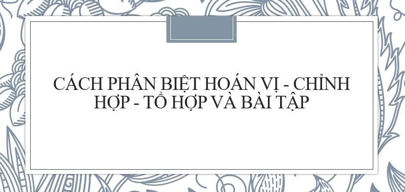 Cách phân biệt hoán vị, chỉnh hợp, tổ hợp và bài tập (có đáp án) mới nhất 2024