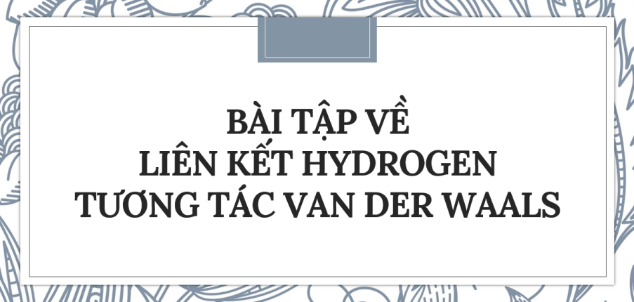 30 Bài tập về Liên kết hydrogen và tương tác van der Waals (2024) có đáp án chi tiết nhất