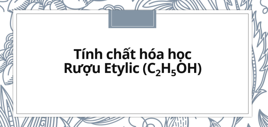 Tính chất hóa học của rượu Etylic (ancol etylic hoặc etanol) chi tiết nhất (2024)