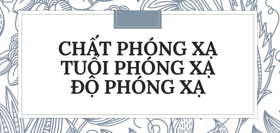 30 bài tập về cách tính lượng chất phóng xạ, tuổi phóng xạ, độ phóng xạ (2024) có đáp án chi tiết nhất