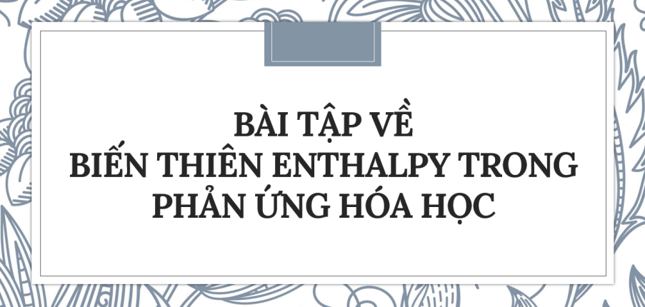 30 bài tập về biến thiên Enthalpy trong các phản ứng hóa học (2024) có đáp án chi tiết nhất