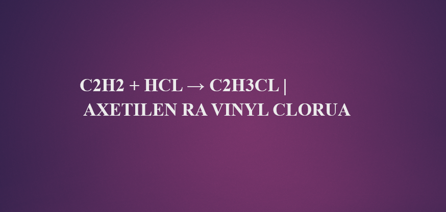 C2H2 + HCl → C2H3Cl | Axetilen ra vinyl clorua