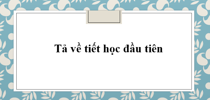 TOP 10 Bài văn mẫu tả về tiết học đầu tiên (2024) hay nhất