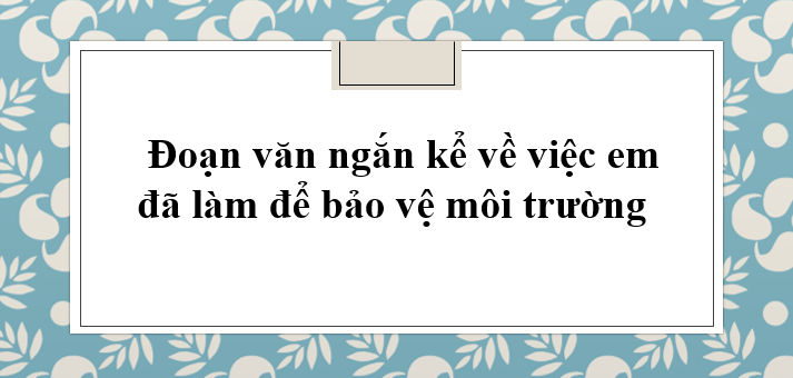 TOP 20 Đoạn văn ngắn kể về việc em đã làm để bảo vệ môi trường (2024) HAY NHẤT