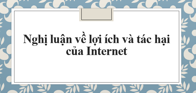 TOP 20 bài nghị luận về lợi ích và tác hại của Internet (2024) hay nhất