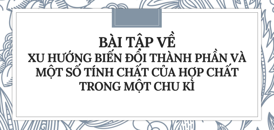 30 bài tập về Xu hướng biến đổi thành phần và một số tính chất của hợp chất trong một chu kì (2024) có đáp án chi tiết nhất